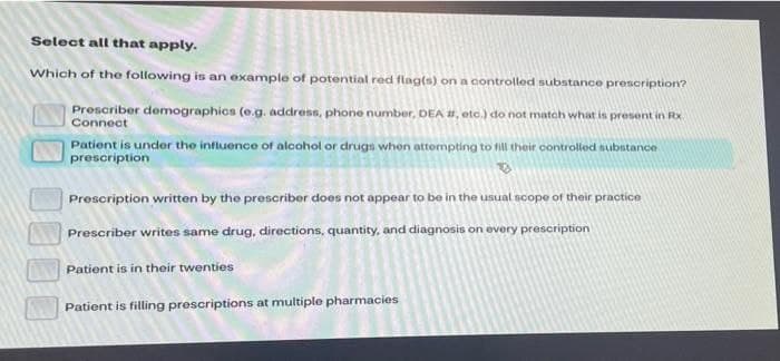 Select all that apply.
Which of the following is an example of potential red flag(s) on a controlled substance prescription?
Prescriber demographics (e.g. address, phone number, DEA #, etc.) do not match what is present in Rx.
Connect
Patient is under the influence of alcohol or drugs when attompting to fill their oontrolled substance
prescription
Prescription written by the prescriber does not appear to be in the usual scope of their practice
Prescriber writes same drug, directions, quantity, and diagnosis on every prescription
Patient is in their twenties
Patient is filling prescriptions at multiple pharmacies
