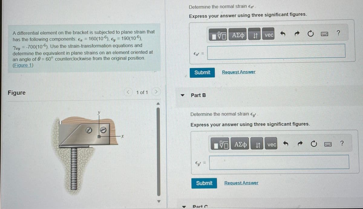 A differential element on the bracket is subjected to plane strain that
has the following components: € = 160(106), y = 190(106),
Yzy = -700(10-6). Use the strain-transformation equations and
determine the equivalent in plane strains on an element oriented at
an angle of 0 = 60° counterclockwise from the original position.
(Figure 1)
Figure
X
K 1 of 1
Determine the normal strain €
Express your answer using three significant figures.
€ =
Submit
Part B
Ey' =
Determine the normal strain €
Express your answer using three significant figures.
Submit
VG ΑΣΦ It vec
Part C
Request Answer
ΑΣΦ ↓↑ vec
Request Answer
LISTE
TIE
?
?