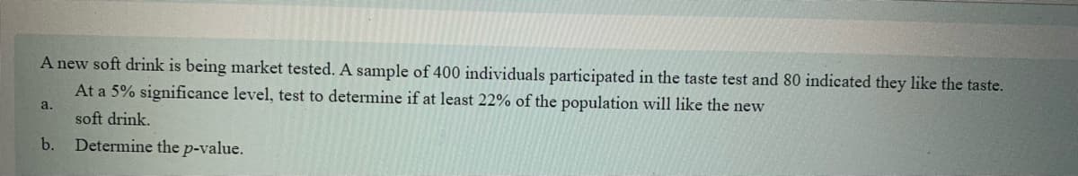 A new soft drink is being market tested. A sample of 400 individuals participated in the taste test and 80 indicated they like the taste.
At a 5% significance level, test to determine if at least 22% of the population will like the new
soft drink.
Determine the p-value.
a.
b.