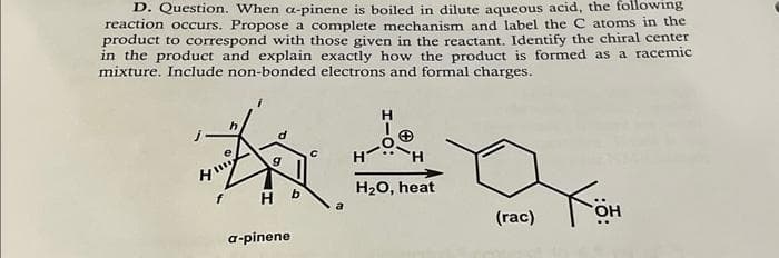 D. Question. When a-pinene is boiled in dilute aqueous acid, the following
reaction occurs. Propose a complete mechanism and label the C atoms in the
product to correspond with those given in the reactant. Identify the chiral center
in the product and explain exactly how the product is formed as a racemic
mixture. Include non-bonded electrons and formal charges.
H
#30
H
H₂O, heat
a
HI!!!
f
H
a-pinene
b
(rac)
ܝܐ
OH