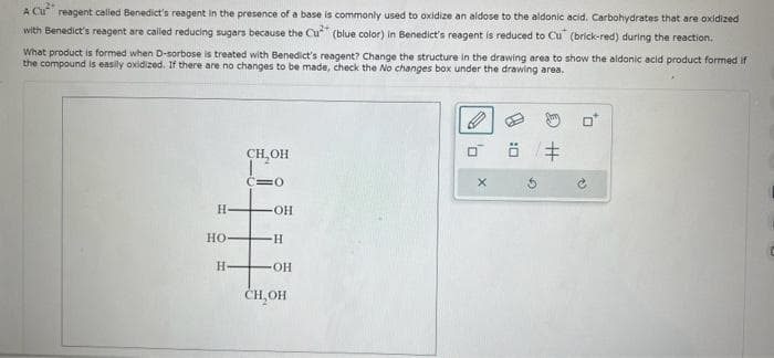 A Cu² reagent called Benedict's reagent in the presence of a base is commonly used to oxidize an aldose to the aldonic acid. Carbohydrates that are oxidized
with Benedict's reagent are called reducing sugars because the Cu (blue color) in Benedict's reagent is reduced to Cu (brick-red) during the reaction.
What product is formed when D-sorbose is treated with Benedict's reagent? Change the structure in the drawing area to show the aldonic acid product formed if
the compound is easily oxidized. If there are no changes to be made, check the No changes box under the drawing area.
H-
HO-
H-
CH₂OH
C=0
OH
-H
OH
CH₂OH
X
0:0
#