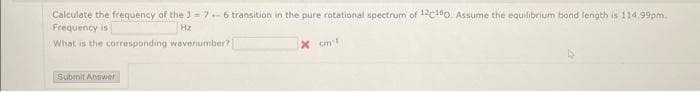 Calculate the frequency of the J = 7-6 transition in the pure rotational spectrum of 12C160. Assume the equilibrium bond length is 114.99pm..
Frequency is
Hz
What is the corresponding wavenumber?
Submit Answer
x cm'l