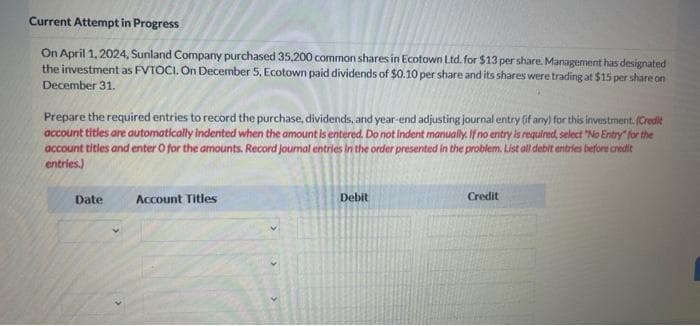 Current Attempt in Progress
On April 1, 2024, Sunland Company purchased 35,200 common shares in Ecotown Ltd. for $13 per share. Management has designated
the investment as FVTOCI. On December 5, Ecotown paid dividends of $0.10 per share and its shares were trading at $15 per share on
December 31.
Prepare the required entries to record the purchase, dividends, and year-end adjusting journal entry (if any) for this investment. (Credit
account titles are automatically indented when the amount is entered. Do not indent manually. If no entry is required, select "No Entry for the
account titles and enter O for the amounts. Record journal entries in the order presented in the problem. List all debit entries before credit
entries.)
Date
Account Titles
Debit
Credit