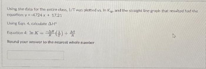 Using the data for the entire class, 1/T was plotted vs. In K., and the straight line graph that resulted had the
equation: y=-4724 x + 17.21
Using Egn. 4, calculate AH
AH
Equation 4: In K-A# () +45
Round your answer to the nearest whole number
PR