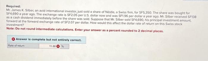 Required:
Mr. James K. Silber, an avid international investor, just sold a share of Néstle, a Swiss firm, for SF5,350. The share was bought for
SF4,690 a year ago. The exchange rate is SF2.05 per U.S. dollar now and was SF1.96 per dollar a year ago. Mr. Silber received SF138
as a cash dividend immediately before the share was sold. Suppose that Mr. Silber sold SF4,690, his principal investment amount.
forward at the forward exchange rate of SF2.07 per dollar. How would this affect the dollar rate of return on this Swiss stock
investment?
Note: Do not round intermediate calculations. Enter your answer as a percent rounded to 2 decimal places.
Answer is complete but not entirely correct.
Rate of return
11.88