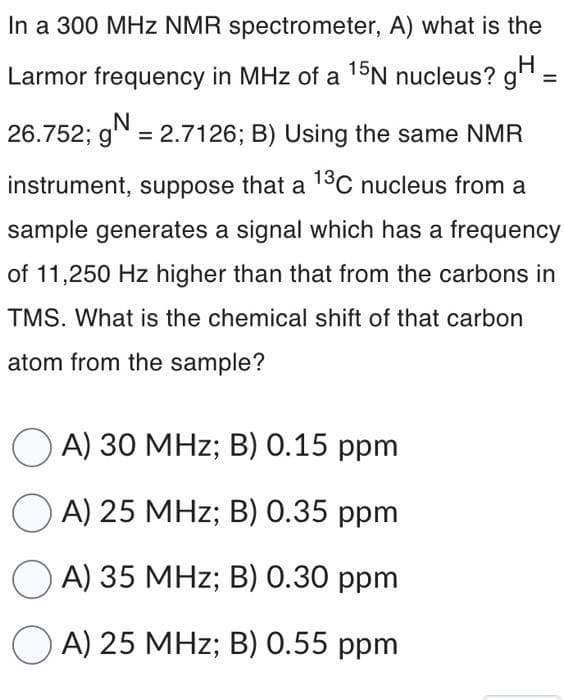 In a 300 MHz NMR spectrometer, A) what is the
Larmor frequency in MHz of a 15N nucleus? g
H
=
N
26.752; g = 2.7126; B) Using the same NMR
instrument, suppose that a 13C nucleus from a
sample generates a signal which has a frequency
of 11,250 Hz higher than that from the carbons in
TMS. What is the chemical shift of that carbon
atom from the sample?
A) 30 MHz; B) 0.15 ppm
OA) 25 MHz; B) 0.35 ppm
A) 35 MHz; B) 0.30 ppm
OA) 25 MHz; B) 0.55 ppm