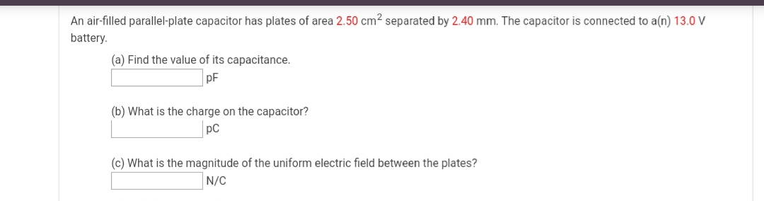 An air-filled parallel-plate capacitor has plates of area 2.50 cm2 separated by 2.40 mm. The capacitor is connected to a(n) 13.0 V
battery.
(a) Find the value of its capacitance.
pF
(b) What is the charge on the capacitor?
pC
(c) What is the magnitude of the uniform electric field between the plates?
N/C
