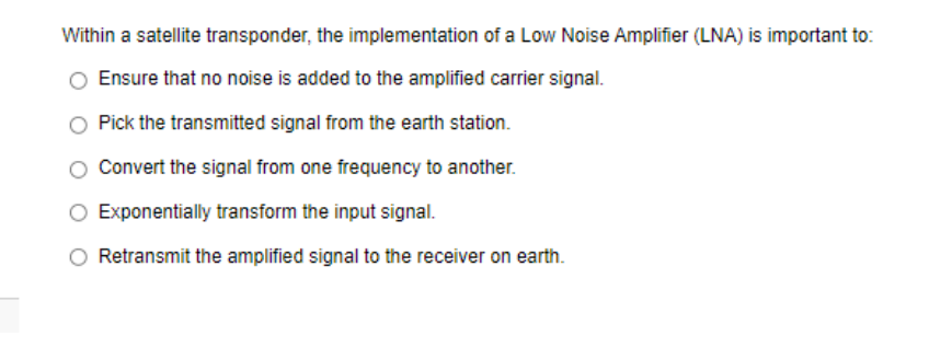 Within a satellite transponder, the implementation of a Low Noise Amplifier (LNA) is important to:
Ensure that no noise is added to the amplified carrier signal.
Pick the transmitted signal from the earth station.
Convert the signal from one frequency to another.
Exponentially transform the input signal.
Retransmit the amplified signal to the receiver on earth.
