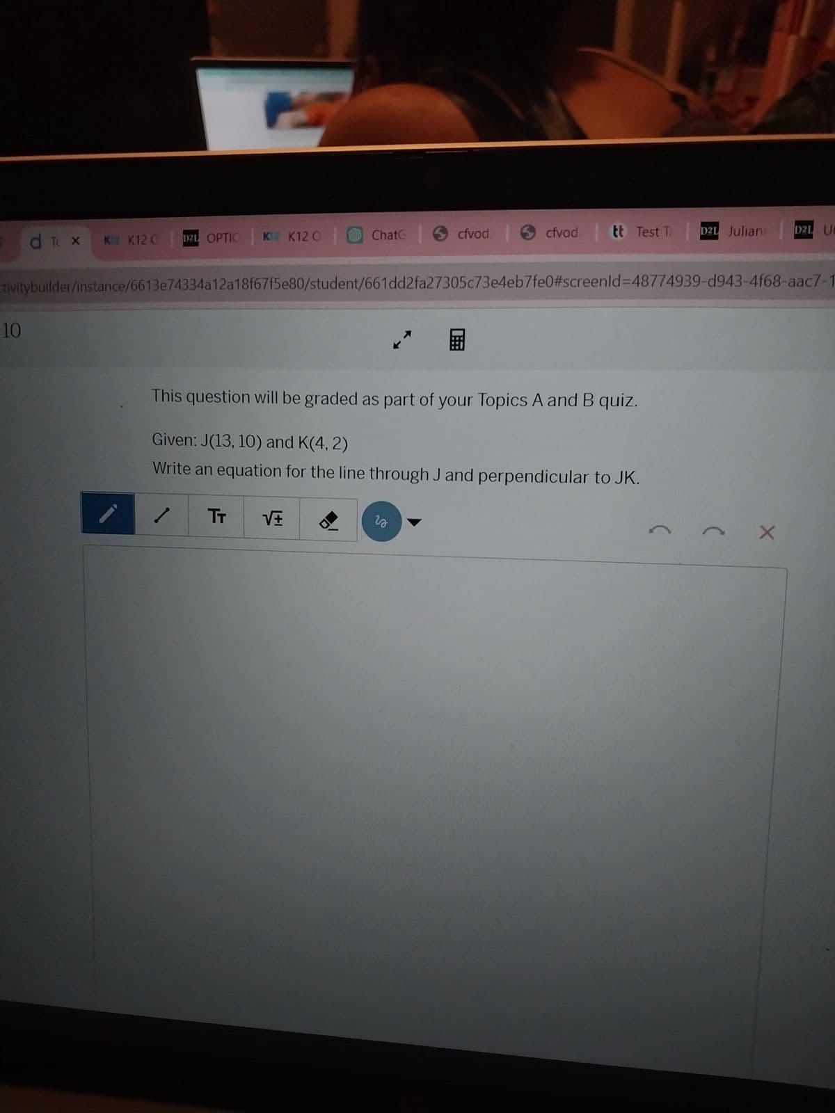 d To x K2 K120
D2L OPTIC K12 K120
Chate |
cfvod.
cfvod
tt Test Ta
D2L Julian
D2L UB
tivitybuilder/instance/6613e74334a12a18f67f5e80/student/661dd2fa27305c73e4eb7fe0#screenld=48774939-d943-4f68-aac7-1
10
This question will be graded as part of your Topics A and B quiz.
Given: J(13, 10) and K(4,2)
Write an equation for the line through J and perpendicular to JK.
TT
so
(
(