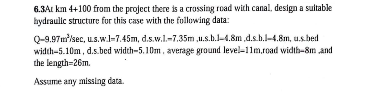 6.3At km 4+100 from the project there is a crossing road with canal, design a suitable
hydraulic structure for this case with the following data:
Q=9.97m³/sec, u.s.w.l=7.45m, d.s.w.l.=7.35m,u.s.b.l-4.8m,d.s.b.l=4.8m, u.s.bed
width=5.10m, d.s.bed width=5.10m, average ground level=11m, road width=8m,and
the length=26m.
Assume any missing data.