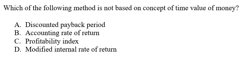 Which of the following method is not based on concept of time value of money?
A. Discounted payback period
B. Accounting rate of return
C. Profitability index
D. Modified internal rate of return
