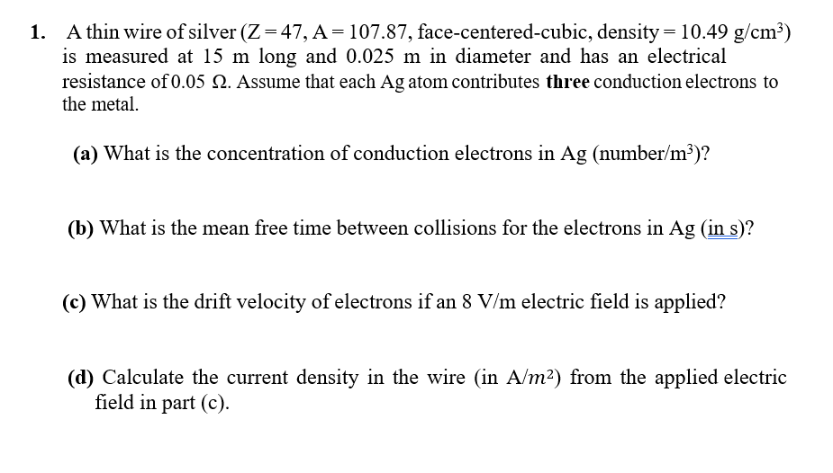 1. A thin wire of silver (Z=47, A = 107.87, face-centered-cubic, density = 10.49 g/cm³)
is measured at 15 m long and 0.025 m in diameter and has an electrical
resistance of 0.05 2. Assume that each Ag atom contributes three conduction electrons to
the metal.
(a) What is the concentration of conduction electrons in Ag (number/m³)?
(b) What is the mean free time between collisions for the electrons in Ag (in s)?
(c) What is the drift velocity of electrons if an 8 V/m electric field is applied?
(d) Calculate the current density in the wire (in A/m²) from the applied electric
field in part (c).