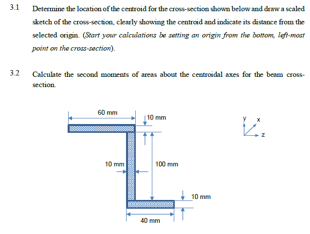 3.1
Determine the location of the centroid for the cross-section shown below and draw a scaled
sketch of the cross-section, clearly showing the centroid and indicate its distance from the
selected origin. (Start your calculations be setting an origin from the bottom, left-most
point on the cross-section).
3.2
Calculate the second moments of areas about the centroidal axes for the beam cross-
section.
60 mm
10 mm
y
10 mm
100 mm
10 mm
40 mm
