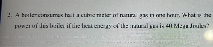 2. A boiler consumes half a cubic meter of natural gas in one hour. What is the
power of this boiler if the heat energy of the natural gas is 40 Mega Joules?
