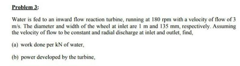 Problem 3:
Water is fed to an inward flow reaction turbine, running at 180 rpm with a velocity of flow of 3
m/s. The diameter and width of the wheel at inlet are I m and 135 mm, respectively. Assuming
the velocity of flow to be constant and radial discharge at inlet and outlet, find,
(a) work done per kN of water,
(b) power developed by the turbine,
