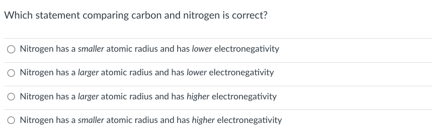 Which statement comparing carbon and nitrogen is correct?
Nitrogen has a smaller atomic radius and has lower electronegativity
Nitrogen has a larger atomic radius and has lower electronegativity
Nitrogen has a larger atomic radius and has higher electronegativity
Nitrogen has a smaller atomic radius and has higher electronegativity