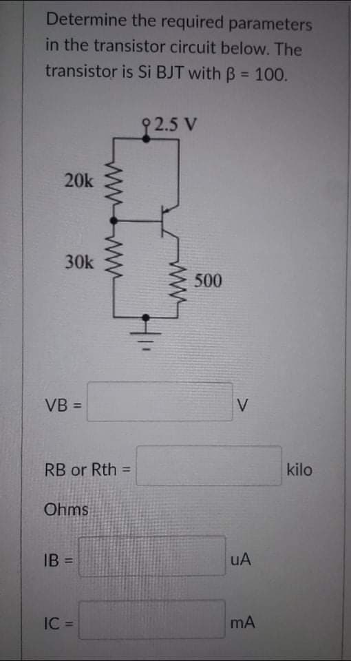Determine the required parameters
in the transistor circuit below. The
transistor is Si BJT with B = 100.
9 2.5 V
20k
30k
500
VB =
V
RB or Rth =
kilo
Ohms
IB =
uA
%3D
IC =
mA
ww
