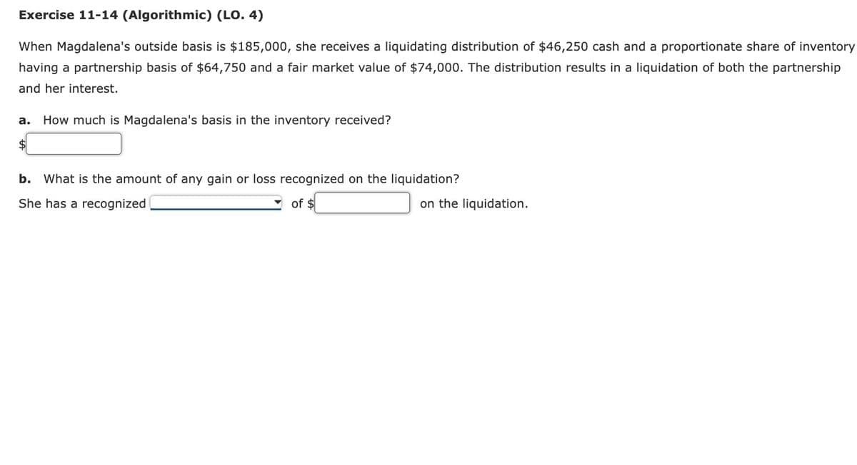 Exercise 11-14 (Algorithmic) (LO. 4)
When Magdalena's outside basis is $185,000, she receives a liquidating distribution of $46,250 cash and a proportionate share of inventory
having a partnership basis of $64,750 and a fair market value of $74,000. The distribution results in a liquidation of both the partnership
and her interest.
a. How much is Magdalena's basis in the inventory received?
$
b. What is the amount of any gain or loss recognized on the liquidation?
of $
She has a recognized
on the liquidation.