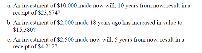 a. An investment of $10,000 made now will, 10 years from now, result in a
receipt of $23,674?
b. An investment of $2,000 made 18 years ago has increased in value to
$15,380?
c. An investment of $2,500 made now will, 5 years from now, result in a
receipt of $4,212?
