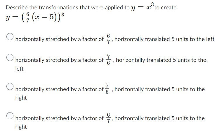 3.
Describe the transformations that were applied to y = to create
y = ( † (x − 5))³
horizontally stretched by a factor of, horizontally translated 5 units to the left
horizontally stretched by a factor of, horizontally translated 5 units to the
left
6
horizontally stretched by a factor of, horizontally translated 5 units to the
right
horizontally stretched by a factor of, horizontally translated 5 units to the
right