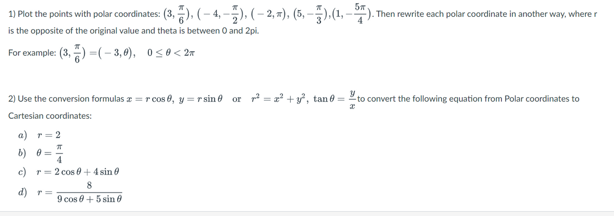 1) Plot the points with polar coordinates: (3,), ( — 4, —), ( – 2, π), (5, — 7),(1, – 57).
( — 2, π), (5, —-7), (1, — 57). Then rewrite each polar coordinate in another way, where r
is the opposite of the original value and theta is between 0 and 2pi.
For example: (3,2)=( − 3,0),
2) Use the conversion formulas x = r cos0, y =r sin
Cartesian coordinates:
a) r = 2
ㅠ
b) 0
=(-3,0), 0≤0< 2π
=
d)
4
c) r = 2 cos 0 + 4 sin 0
8
9 cos +5 sin
r =
or_r² = x² + y², tan0
Y
= to convert the following equation from Polar coordinates to
X