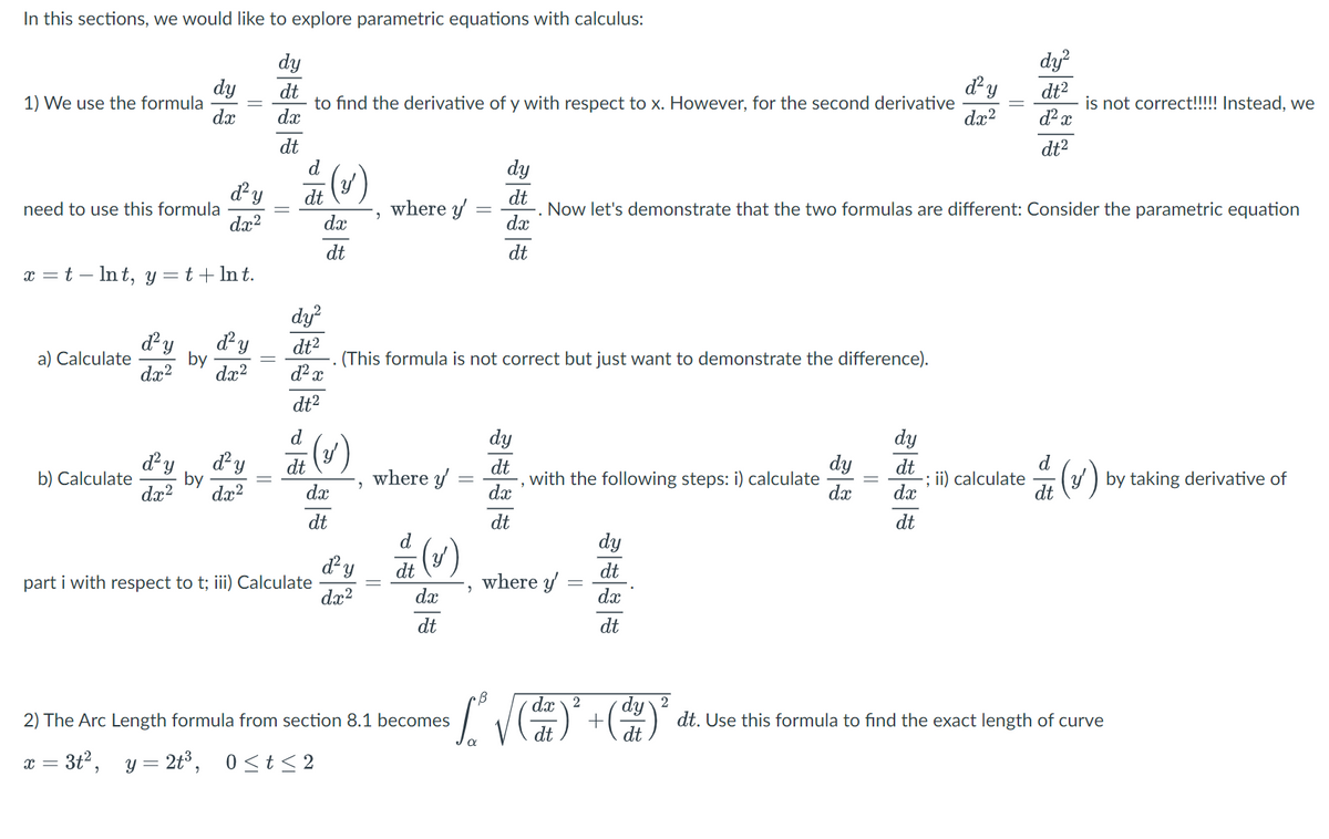 In this sections, we would like to explore parametric equations with calculus:
dy
dt
to find the derivative of y with respect to x. However, for the second derivative
dx
dt
1) We use the formula
d²y
dx²
x = t - lnt, y = t + ln t.
need to use this formula
a) Calculate
dy
dx
b) Calculate
||
d² y d² y
by
dx²
dx²
by
d² y
ď² y
dx² dx²
d (v)
dt
dx
dt
dy²
dt²
d² x
dt²
d
dt
dx
dt
part i with respect to t; iii) Calculate
d² y
dx²
"
(This formula is
2
where y'
where y'
dt
dx
dt
-
2) The Arc Length formula from section 8.1 becomes
X = 3t², y= 2t³, 0≤t≤2
,
=
dy
dt
dx
dt
correct but just want to demonstrate the difference).
dy
dt
dx
dt
with the following steps: i) calculate
Now let's demonstrate that the two formulas are different: Consider the parametric equation
where y
dy
dt
dx
dt
B dx dy 2
· [₁² √ ( ² ) ² + ( ¹² ) ³²
dt
dt
dy
dx
||
dy
dt
d² y
dx²
dx
dt
dy²
dt²
d² x
dt²
-; ii) calculate
d
is not correct!!!!! Instead, we
dt
(v)
(y) by taking derivative of
dt. Use this formula to find the exact length of curve