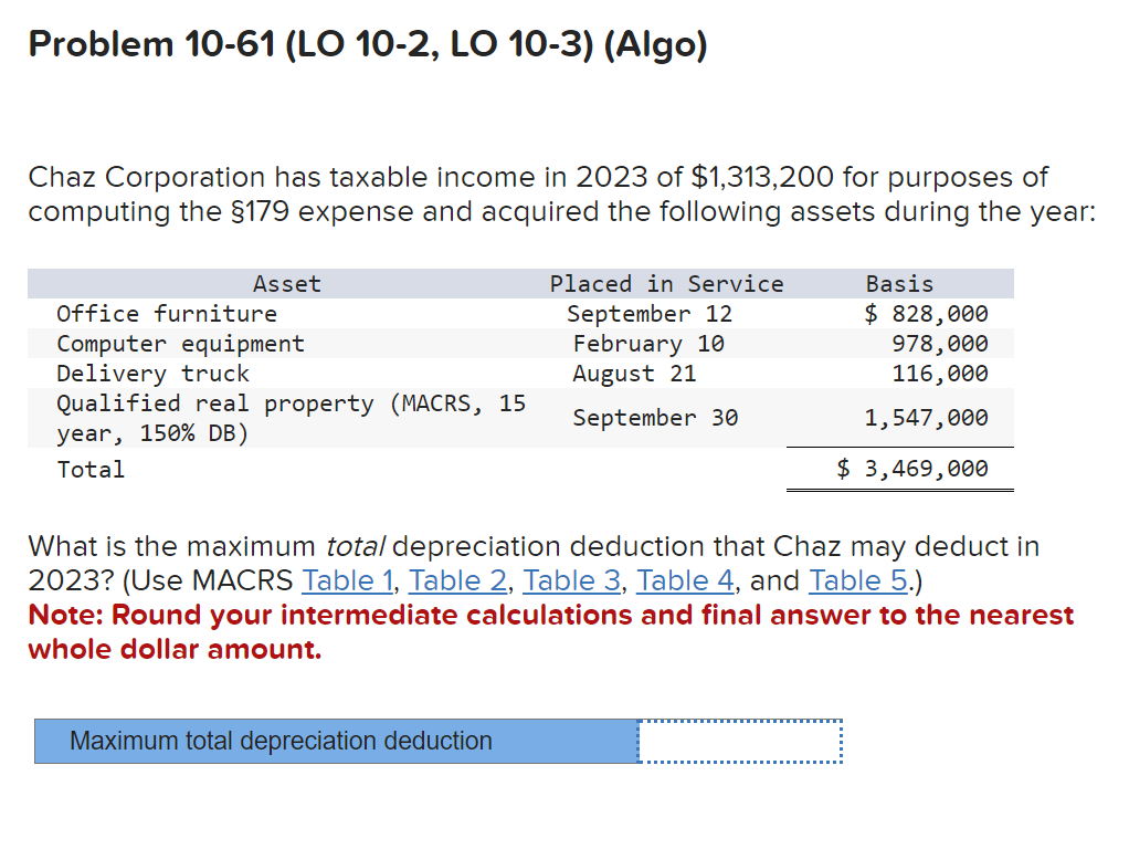 Problem 10-61 (LO 10-2, LO 10-3) (Algo)
Chaz Corporation has taxable income in 2023 of $1,313,200 for purposes of
computing the §179 expense and acquired the following assets during the year:
Asset
Office furniture
Computer equipment
Delivery truck
Qualified real property (MACRS, 15
year, 150% DB)
Total
Placed in Service
September 12
February 10
August 21
September 30
Maximum total depreciation deduction
Basis
$ 828,000
978,000
116,000
1,547,000
$ 3,469,000
What is the maximum total depreciation deduction that Chaz may deduct in
2023? (Use MACRS Table 1, Table 2, Table 3, Table 4, and Table 5.)
Note: Round your intermediate calculations and final answer to the nearest
whole dollar amount.