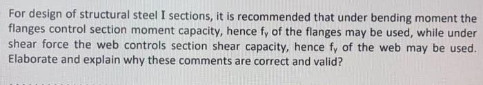For design of structural steel I sections, it is recommended that under bending moment the
flanges control section moment capacity, hence fy of the flanges may be used, while under
shear force the web controls section shear capacity, hence fy of the web may be used.
Elaborate and explain why these comments are correct and valid?
