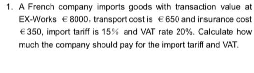 1. A French company imports goods with transaction value at
EX-Works € 8000, transport cost is €650 and insurance cost
€350, import tariff is 15% and VAT rate 20%. Calculate how
much the company should pay for the import tariff and VAT.