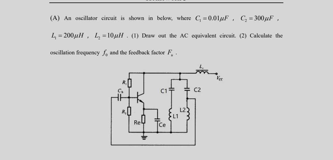 (A) An oscillator circuit is shown in below, where C₁ = 0.01μF, C₂ = 300μF,
L₁ = 200μH, L₂=10µH. (1) Draw out the AC equivalent circuit. (2) Calculate the
oscillation frequency fo and the feedback factor F
Rel
C1
Ce
L1
L2
C2
Vcc