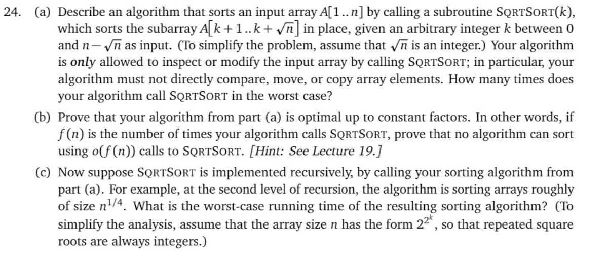24. (a) Describe an algorithm that sorts an input array A[1..n] by calling a subroutine SQRTSORT(k),
which sorts the subarray A[k +1..k + vn] in place, given an arbitrary integer k between 0
and n- n as input. (To simplify the problem, assume that n is an integer.) Your algorithm
is only allowed to inspect or modify the input array by calling SQRTSORT; in particular, your
algorithm must not directly compare, move, or copy array elements. How many times does
your algorithm call SQRTSORT in the worst case?
(b) Prove that your algorithm from part (a) is optimal up to constant factors. In other words, if
f (n) is the number of times your algorithm calls SQRTSORT, prove that no algorithm can sort
using o(f (n)) calls to SQRTSORT. [Hint: See Lecture 19.]
(c) Now suppose SQRTSORT is implemented recursively, by calling your sorting algorithm from
part (a). For example, at the second level of recursion, the algorithm is sorting arrays roughly
of size n'/4. What is the worst-case running time of the resulting sorting algorithm? (To
simplify the analysis, assume that the array size n has the form 22", so that repeated square
roots are always integers.)
