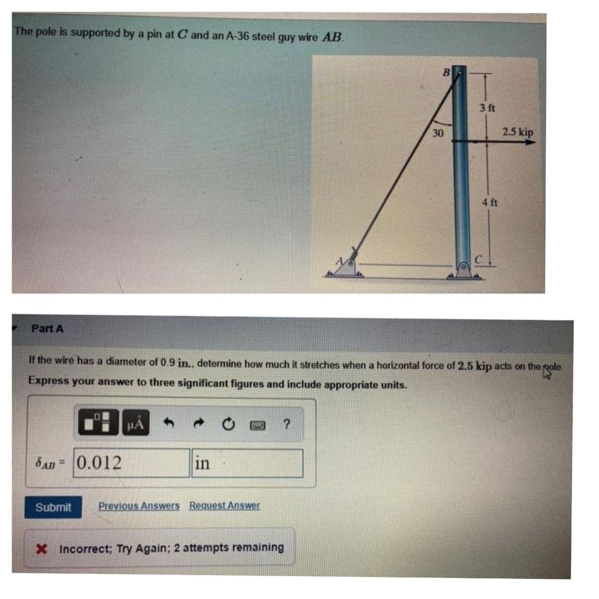 The pole is supported by a pin at C and an A-36 steel guy wire AB
Part A
01
SAB= 0.012
Submit
μA
If the wire has a diameter of 0.9 in., determine how much it stretches when a horizontal force of 2.5 kip acts on the pole.
Express your answer to three significant figures and include appropriate units.
in
PRAC ?
Previous Answers Request Answer
B
X Incorrect; Try Again; 2 attempts remaining
30
3 ft
4 ft
2.5 kip