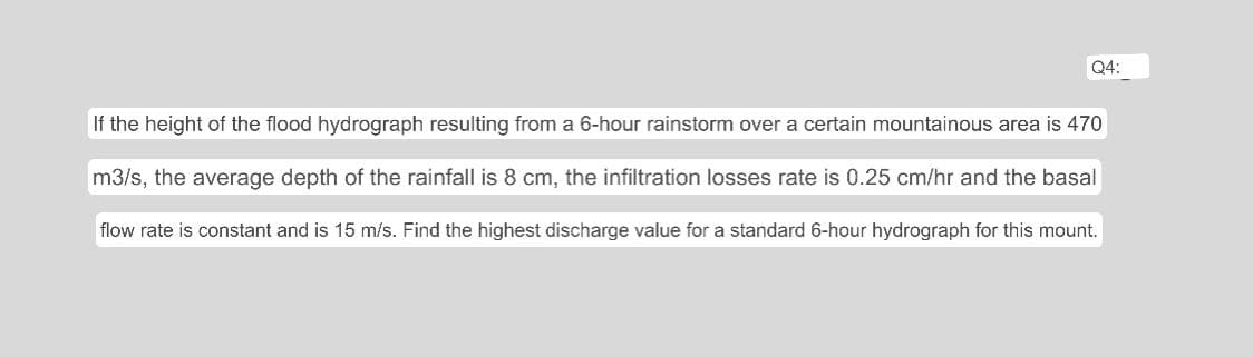 Q4:
If the height of the flood hydrograph resulting from a 6-hour rainstorm over a certain mountainous area is 470
m3/s, the average depth of the rainfall is 8 cm, the infiltration losses rate is 0.25 cm/hr and the basal
flow rate is constant and is 15 m/s. Find the highest discharge value for a standard 6-hour hydrograph for this mount.