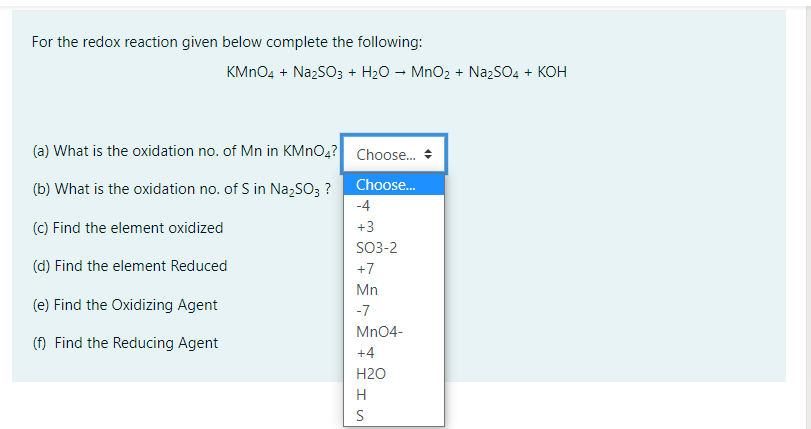 For the redox reaction given below complete the following:
KMNO4 + NazSO3 + H20 – MnO2 + NażSO4 + KOH
(a) What is the oxidation no. of Mn in KMNO4? Choose. +
Choose.
(b) What is the oxidation no. of S in Na,SO3 ?
-4
(c) Find the element oxidized
+3
SO3-2
(d) Find the element Reduced
+7
Mn
(e) Find the Oxidizing Agent
-7
Mn04-
() Find the Reducing Agent
+4
Н20
H
S
