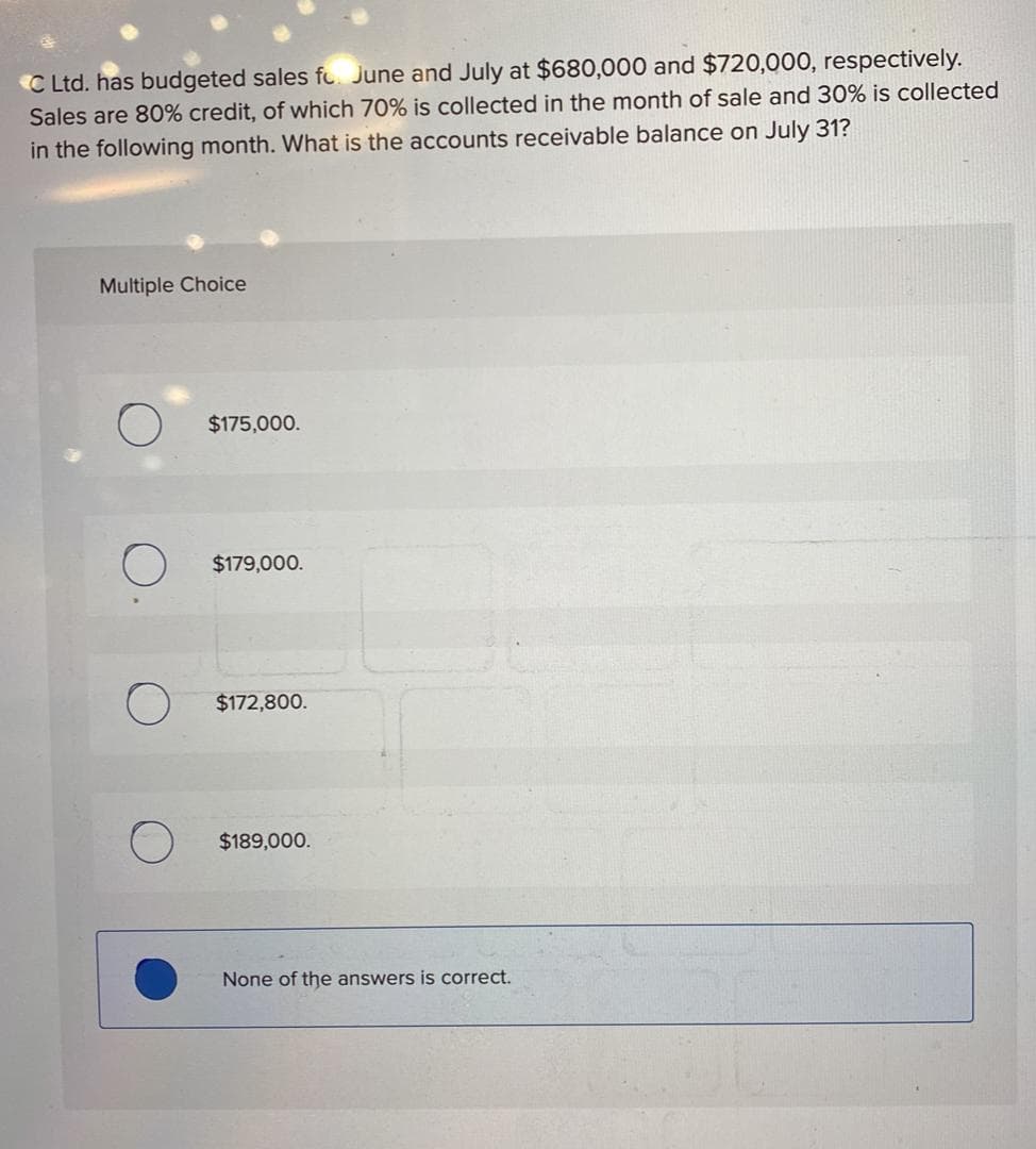 C Ltd. has budgeted sales fo June and July at $680,000 and $720,000, respectively.
Sales are 80% credit, of which 70% is collected in the month of sale and 30% is collected
in the following month. What is the accounts receivable balance on July 31?
Multiple Choice
$175,000.
$179,000.
$172,800.
$189,000.
None of the answers is correct.