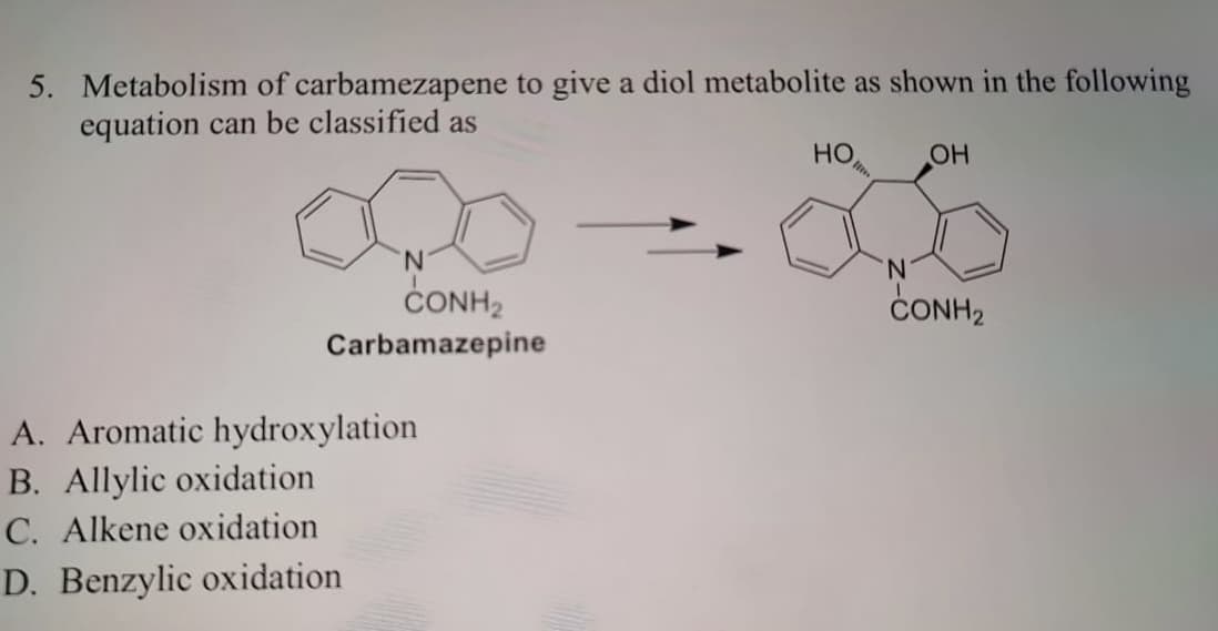 5. Metabolism of carbamezapene to give a diol metabolite as shown in the following
equation can be classified as
CONH2
Carbamazepine
A. Aromatic hydroxylation
B. Allylic oxidation
C. Alkene oxidation
D. Benzylic oxidation
HO
OH
N
CONH₂