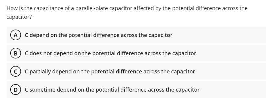 How is the capacitance of a parallel-plate capacitor affected by the potential difference across the
capacitor?
A
C depend on the potential difference across the capacitor
B C does not depend on the potential difference across the capacitor
c) C partially depend on the potential difference across the capacitor
(D C sometime depend on the potential difference across the capacitor
