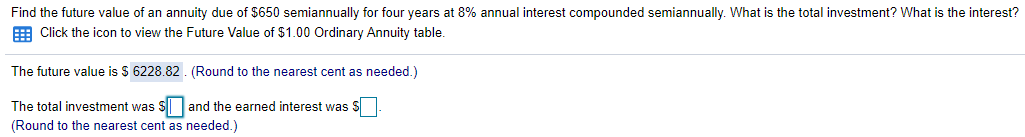 Find the future value of an annuity due of $650 semiannually for four years at 8% annual interest compounded semiannually. What is the total investment? What is the interest?
E Click the icon to view the Future Value of $1.00 Ordinary Annuity table.
The future value is $ 6228.82 . (Round to the nearest cent as needed.)
The total investment was S and the earned interest was S
(Round to the nearest cent as needed.)

