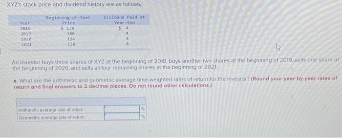 XYZ's stock price and dividend history are as follows.
Dividend Paid at
Year-End
$4
4
4
4
Year
2018
2019
2020
2021
Beginning-of-Year
Price
$ 138
166
124
138
4
An investor buys three shares of XYZ at the beginning of 2018, buys another two shares at the beginning of 2019, sells one share at
the beginning of 2020, and sells all four remaining shares at the beginning of 2021
a. What are the arithmetic and geometric average time-weighted rates of return for the investor? (Round your year-by-year rates of
return and final answers to 2 decimal places. Do not round other calculations.)
Arithmetic average rate of return
Geometric average rate of return.