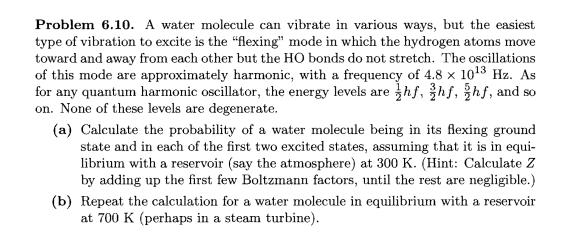 Problem 6.10. A water molecule can vibrate in various ways, but the easiest
type of vibration to excite is the "flexing" mode in which the hydrogen atoms move
toward and away from each other but the HO bonds do not stretch. The oscillations
of this mode are approximately harmonic, with a frequency of 4.8 × 10¹3 Hz. As
for any quantum harmonic oscillator, the energy levels are hf, hf, hf, and so
on. None of these levels are degenerate.
(a) Calculate the probability of a water molecule being in its flexing ground
state and in each of the first two excited states, assuming that it is in equi-
librium with a reservoir (say the atmosphere) at 300 K. (Hint: Calculate Z
by adding up the first few Boltzmann factors, until the rest are negligible.)
(b) Repeat the calculation for a water molecule in equilibrium with a reservoir
at 700 K (perhaps in a steam turbine).
