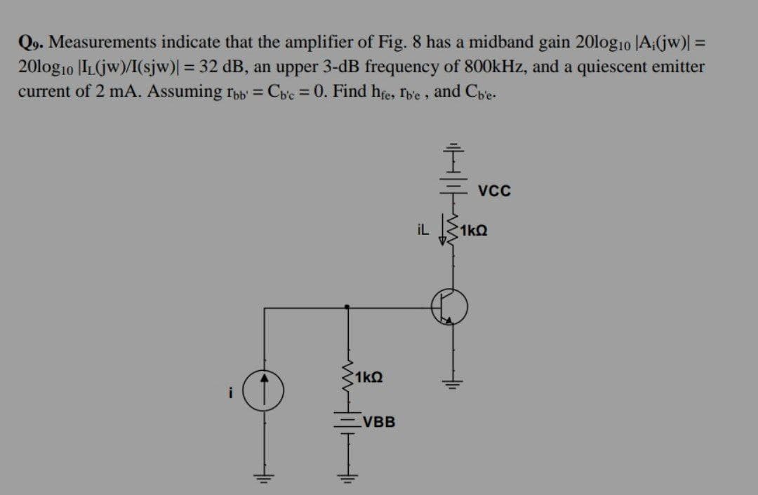 Q9. Measurements indicate that the amplifier of Fig. 8 has a midband gain 20logio |A;(jw)| =
2010g10 IL(jw)/I(sjw)| = 32 dB, an upper 3-dB frequency of 800kHz, and a quiescent emitter
current of 2 mA. Assuming fbb' = Cb'c = 0. Find hfe, Ib'e, and Cb'e-
1kQ
VBB
HIF
VCC
il 1k0