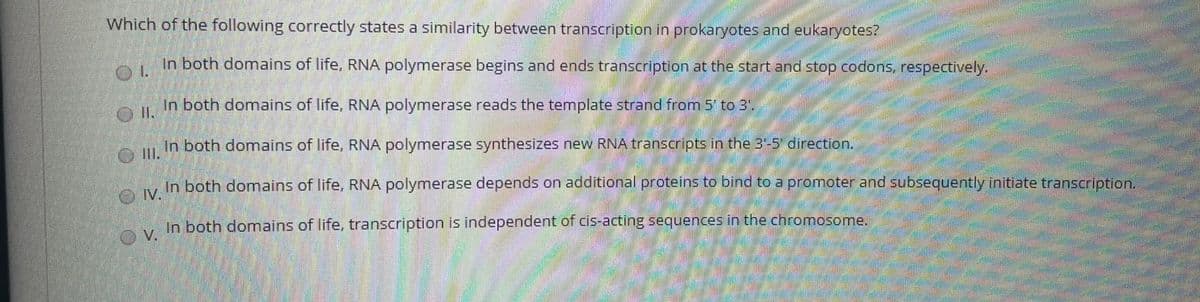 Which of the following correctly states a similarity between transcription in prokaryotes and eukaryotes?
In both domains of life, RNA polymerase begins and ends transcription at the start and stop codons, respectively.
In both domains of life, RNA polymerase reads the template strand from 5' to 3"
In both domains of life, RNA polymerase synthesizes new RNA transcripts in the 3-5 direction.
In both domains of life. RNA polymerase depends on additional proteins to bind to a promoter and subsequently initiate transcription.
OIV.
In both domains of life, transcription is independent of cis-acting sequences in the chromosome.
V.
