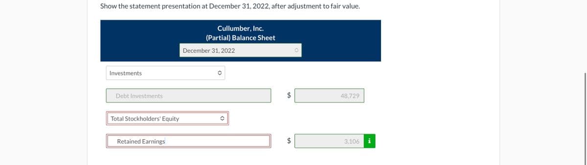 Show the statement presentation at December 31, 2022, after adjustment to fair value.
Investments
Debt Investments
Total Stockholders' Equity
Retained Earnings
Cullumber, Inc.
(Partial) Balance Sheet
December 31, 2022
$
LA
$
48,729
3,106