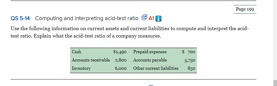 Page 199
QS 5-14 Computing and interpreting acid-test ratio L A10
Use the following information on current assets and current liabilities to compute and interpret the acid-
test ratio. Explain what the acid-test ratio of a company measures.
Cash
$1,490 Prepaid expenses
$ 700
Accounts receivable 2,800
Accounts payable
5:750
Inventory
6,000 Other current liabilities
850
