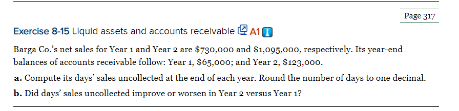 Page 317
Exercise 8-15 Liquid assets and accounts receivable e A1 0
Barga Co.'s net sales for Year 1 and Year 2 are $730,00o0 and $1,095,000, respectively. Its year-end
balances of accounts receivable follow: Year 1, $65,00o; and Year 2, $123,000.
a. Compute its days' sales uncollected at the end of each year. Round the number of days to one decimal.
b. Did days' sales uncollected improve or worsen in Year 2 versus Year 1?
