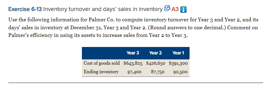 Exercise 6-13 Inventory turnover and days' sales in inventory LA3 0
Use the following information for Palmer Co. to compute inventory turnover for Year 3 and Year 2, and its
days' sales in inventory at December 31, Year 3 and Year 2. (Round answers to one decimal.) Comment on
Palmer's efficiency in using its assets to increase sales from Year 2 to Year 3.
Year 3
Year 2
Year 1
Cost of goods sold $643,825 $426,650 $391,300
Ending inventory
97,400
87,750
92,500
