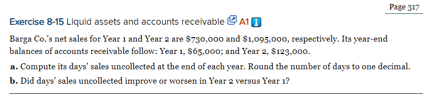 Page 317
Exercise 8-15 Liquid assets and accounts receivable e A10
Barga Co.'s net sales for Year 1 and Year 2 are $730,000 and $1,095,000, respectively. Its year-end
balances of accounts receivable follow: Year 1, $65,00o; and Year 2, $123,000.
a. Compute its days' sales uncollected at the end of each year. Round the number of days to one decimal.
b. Did days' sales uncollected improve or worsen in Year 2 versus Year 1?
