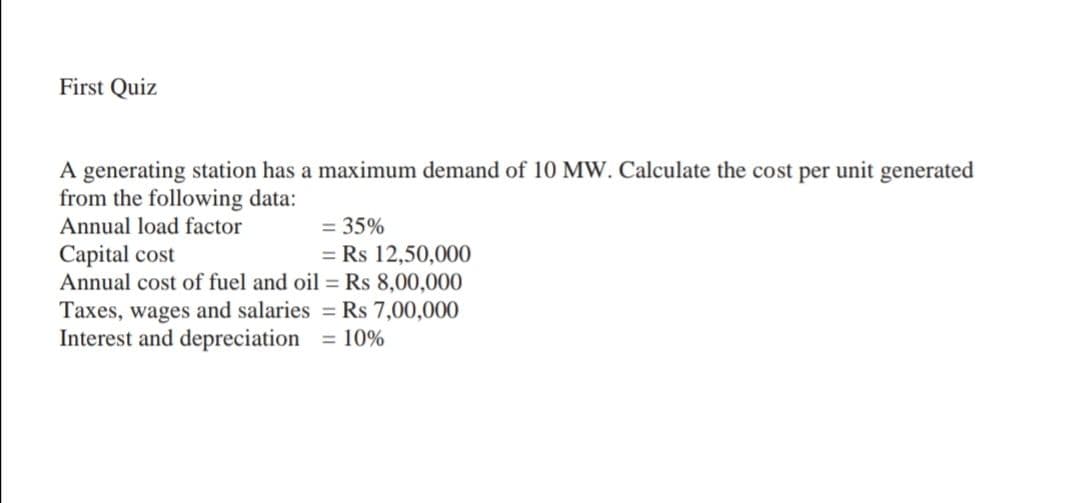 First Quiz
A generating station has a maximum demand of 10 MW. Calculate the cost per unit generated
from the following data:
Annual load factor
= 35%
Capital cost
Annual cost of fuel and oil = Rs 8,00,000
Taxes, wages and salaries = Rs 7,00,000
Interest and depreciation
= Rs 12,50,000
= 10%

