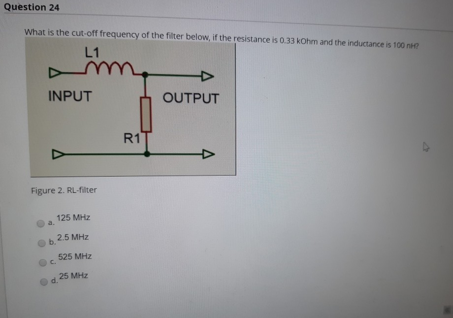 What is the cut-off frequency of the filter below, if the resistance is 0.33 kOhm and the inductance is 100 nH?
L1
my
INPUT
OUTPUT
R1
Figure 2. RL-filter
125 MHz
a.
2.5 MHz
b.
525 MHz
C.
25 MHz
d.
