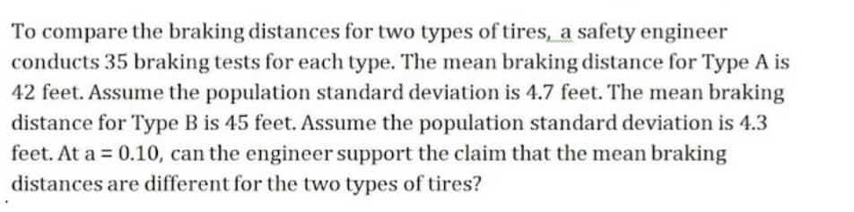 To compare the braking distances for two types of tires, a safety engineer
conducts 35 braking tests for each type. The mean braking distance for Type A is
42 feet. Assume the population standard deviation is 4.7 feet. The mean braking
distance for Type B is 45 feet. Assume the population standard deviation is 4.3
feet. At a = 0.10, can the engineer support the claim that the mean braking
distances are different for the two types of tires?